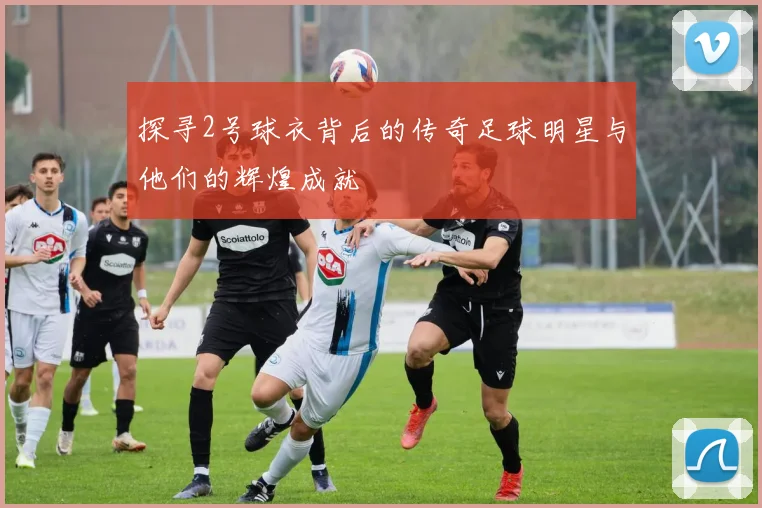 探寻2号球衣背后的传奇足球明星与他们的辉煌成就