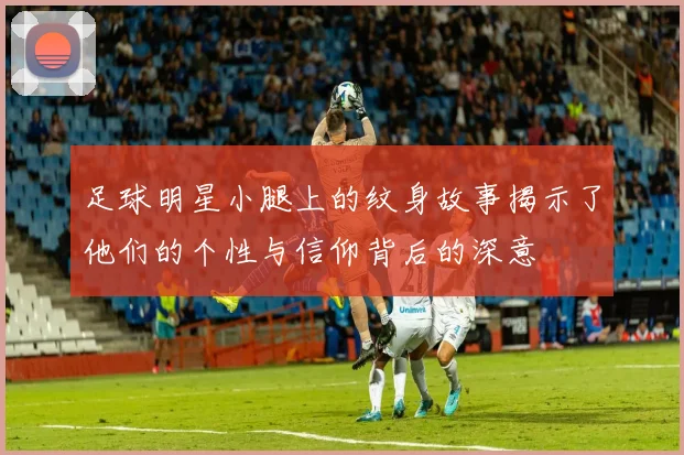 足球明星小腿上的纹身故事揭示了他们的个性与信仰背后的深意