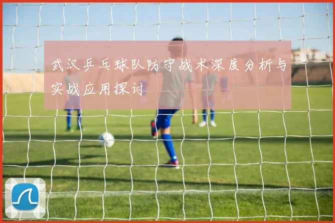 武汉乒乓球队防守战术深度分析与实战应用探讨