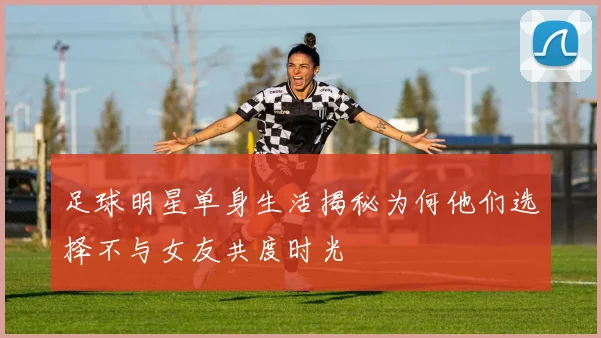 足球明星单身生活揭秘为何他们选择不与女友共度时光