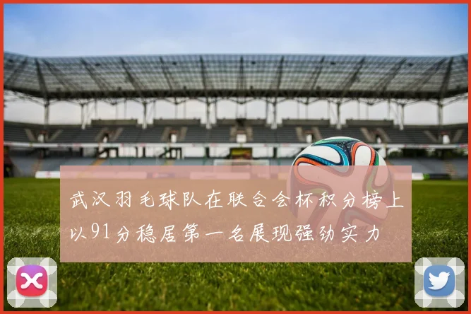 武汉羽毛球队在联合会杯积分榜上以91分稳居第一名展现强劲实力