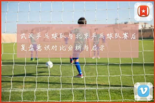 武汉乒乓球队与北京乒乓球队赛后复盘意识对比分析与启示