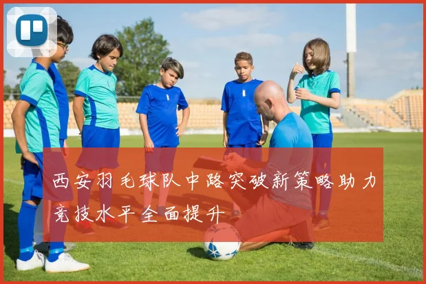 西安羽毛球队中路突破新策略助力竞技水平全面提升