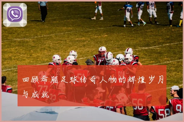 回顾希腊足球传奇人物的辉煌岁月与成就