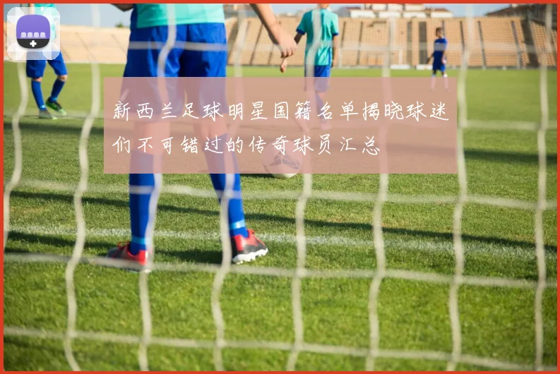 新西兰足球明星国籍名单揭晓球迷们不可错过的传奇球员汇总