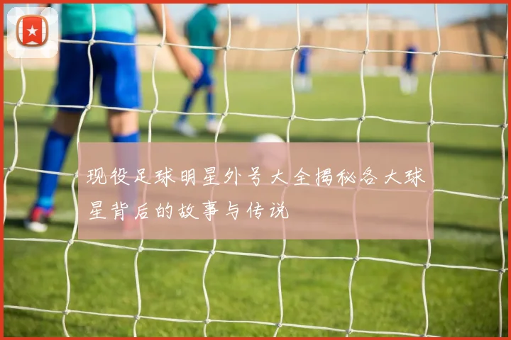 现役足球明星外号大全揭秘各大球星背后的故事与传说