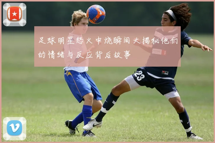 足球明星怒火中烧瞬间大揭秘他们的情绪与反应背后故事