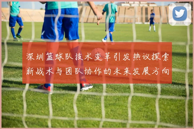 深圳篮球队技术变革引发热议探索新战术与团队协作的未来发展方向