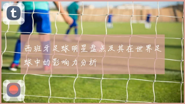 西班牙足球明星盘点及其在世界足球中的影响力分析