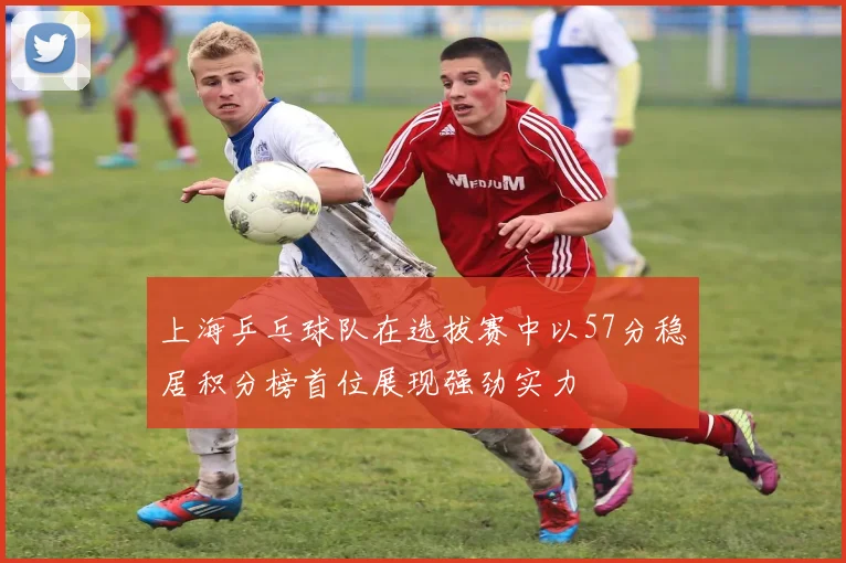 上海乒乓球队在选拔赛中以57分稳居积分榜首位展现强劲实力