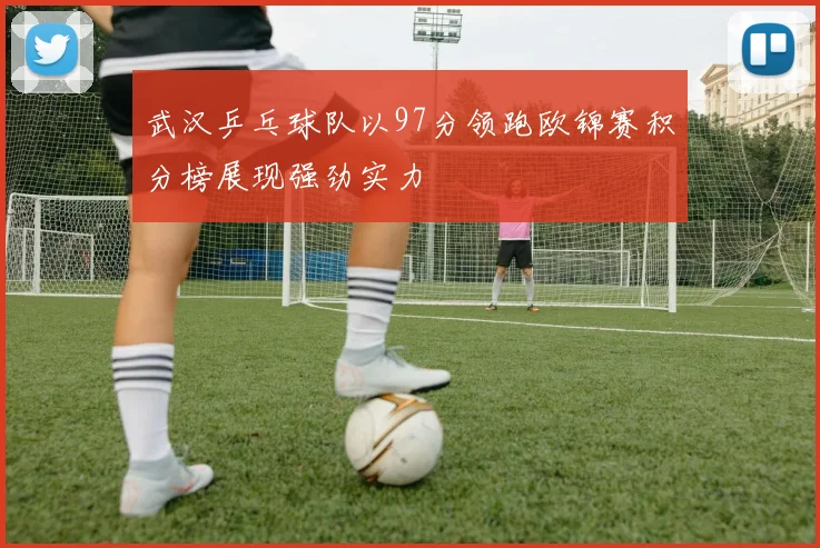 武汉乒乓球队以97分领跑欧锦赛积分榜展现强劲实力