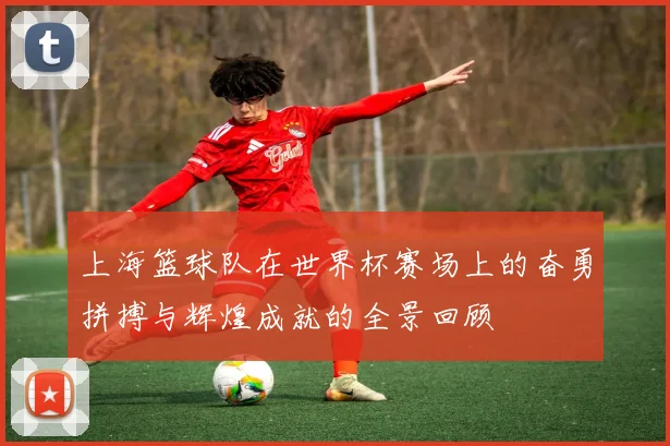 上海篮球队在世界杯赛场上的奋勇拼搏与辉煌成就的全景回顾