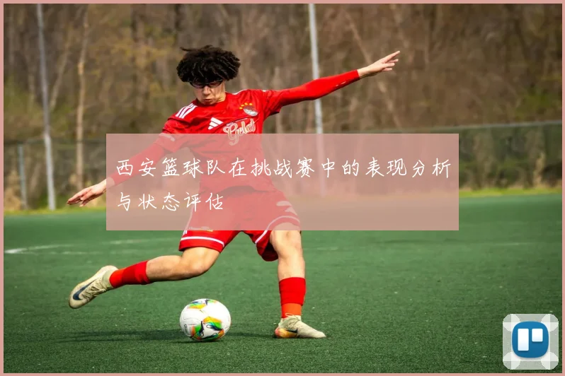 西安篮球队在挑战赛中的表现分析与状态评估