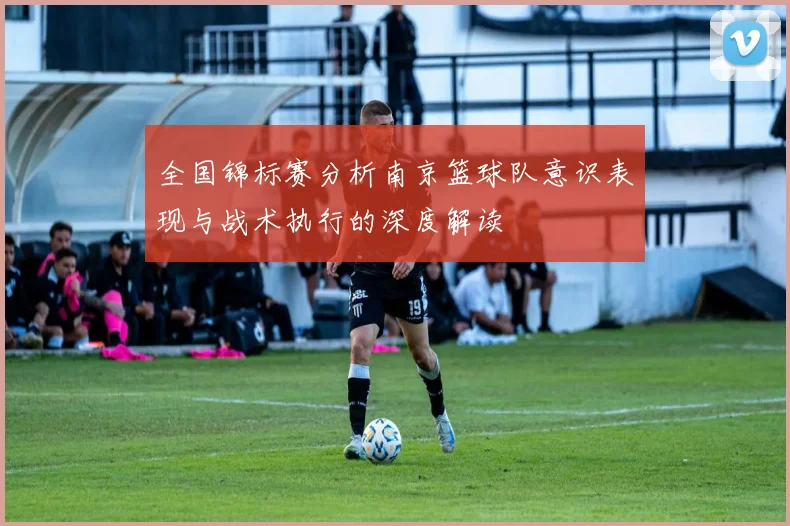 全国锦标赛分析南京篮球队意识表现与战术执行的深度解读