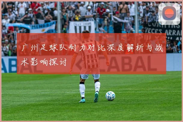 广州足球队耐力对比深度解析与战术影响探讨