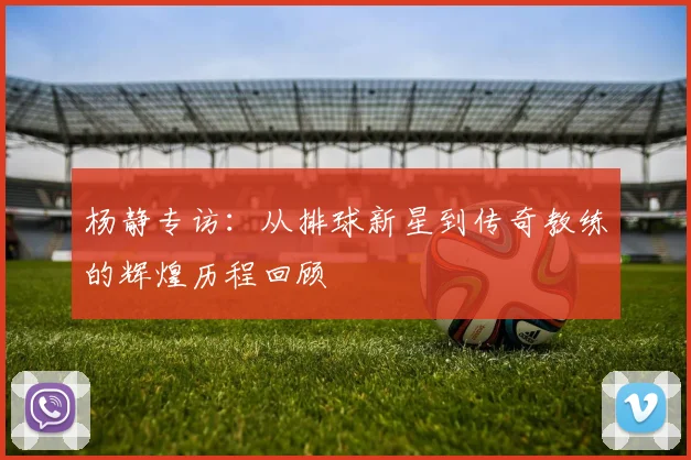 杨静专访：从排球新星到传奇教练的辉煌历程回顾