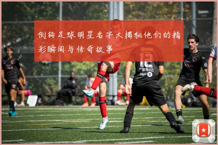 倒钩足球明星名字大揭秘他们的精彩瞬间与传奇故事