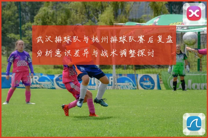 武汉排球队与杭州排球队赛后复盘分析意识差异与战术调整探讨