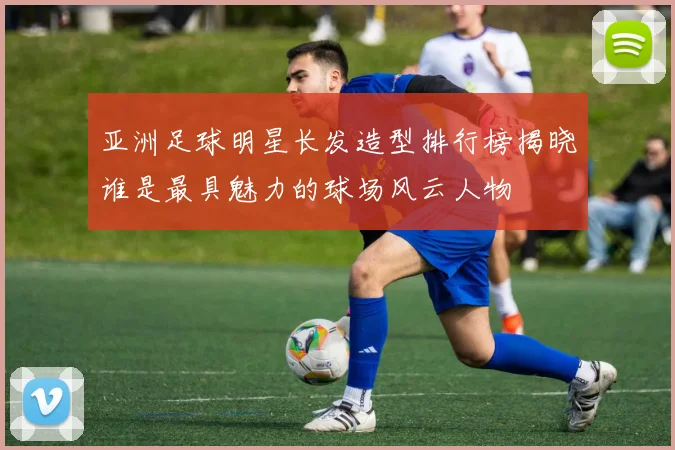 亚洲足球明星长发造型排行榜揭晓谁是最具魅力的球场风云人物