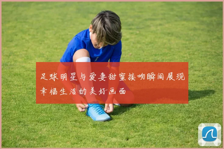 足球明星与爱妻甜蜜接吻瞬间展现幸福生活的美好画面