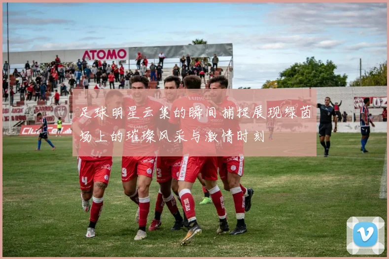 足球明星云集的瞬间捕捉展现绿茵场上的璀璨风采与激情时刻