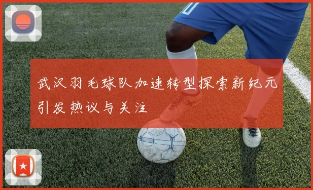 武汉羽毛球队加速转型探索新纪元引发热议与关注