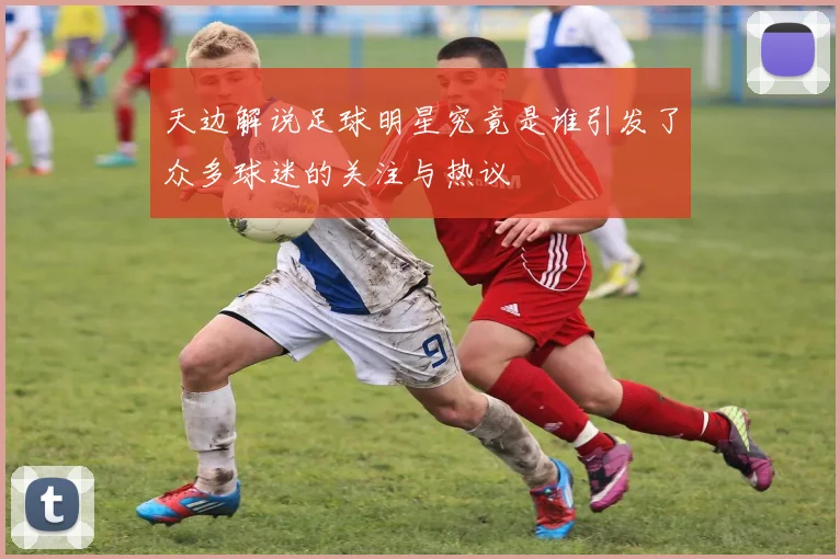 天边解说足球明星究竟是谁引发了众多球迷的关注与热议
