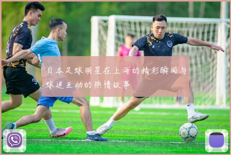 日本足球明星在上海的精彩瞬间与球迷互动的热情故事