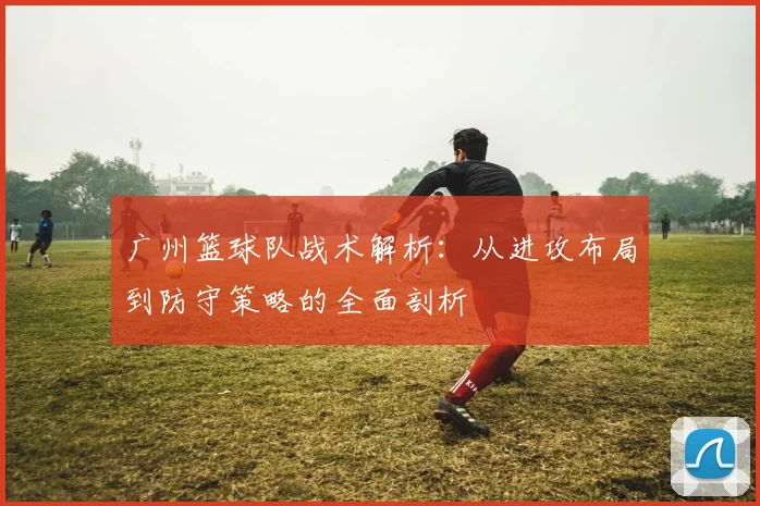广州篮球队战术解析：从进攻布局到防守策略的全面剖析